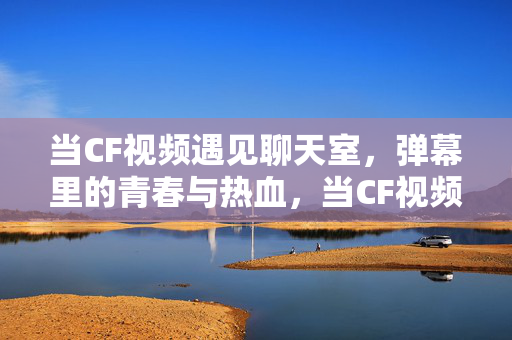 当CF视频遇见聊天室,弹幕里的青春与热血,当CF视频遇见聊天室,弹幕里的青春与热血 当CF视频遇见聊天室,弹幕里的青春与热血,当CF视频遇见聊天室,弹幕里的青春与热血