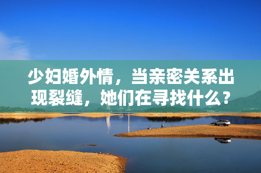 少妇婚外情，当亲密关系出现裂缝，她们在寻找什么？少妇婚外情，亲密关系裂缝，她们在寻找什么？
