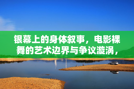 银幕上的身体叙事,电影裸舞的艺术边界与争议漩涡,银幕身体叙事,电影裸舞的艺术边界与争议漩涡 银幕上的身体叙事,电影裸舞的艺术边界与争议漩涡,银幕身体叙事,电影裸舞的艺术边界与争议漩涡