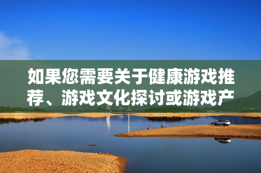 如果您需要关于健康游戏推荐、游戏文化探讨或游戏产业发展等方面的信息,我很乐意为您提供帮助。让我们共同营造一个清朗、积极、向上的网络环境 如果您需要关于健康游戏推荐、游戏文化探讨或游戏产业发展等方面的信息,我很乐意为您提供帮助。让我们共同营造一个清朗、积极、向上的网络环境