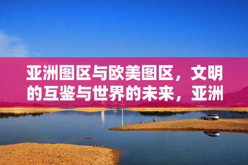 亚洲图区与欧美图区,文明的互鉴与世界的未来,亚洲与欧美图区,文明互鉴与世界未来 亚洲图区与欧美图区,文明的互鉴与世界的未来,亚洲与欧美图区,文明互鉴与世界未来