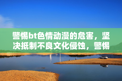 警惕bt色情动漫的危害,坚决抵制不良文化侵蚀,警惕bt色情动漫的危害,坚决抵制不良文化侵蚀 警惕bt色情动漫的危害,坚决抵制不良文化侵蚀,警惕bt色情动漫的危害,坚决抵制不良文化侵蚀