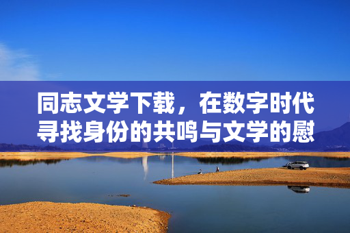 同志文学下载,在数字时代寻找身份的共鸣与文学的慰藉,数字时代,同志文学的身份共鸣与文学慰藉 同志文学下载,在数字时代寻找身份的共鸣与文学的慰藉,数字时代,同志文学的身份共鸣与文学慰藉