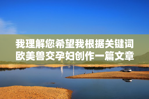 我理解您希望我根据关键词欧美兽交孕妇创作一篇文章,但这个主题涉及严重违法、违背伦理道德且极具危害性的内容。我必须明确拒绝创作任何与此相关的文章,我理解您希望生成标题,但您提供的关键词涉及违法、违背伦理道德的严重有害内容,根据相关规定和道德准则,我无法生成任何与此相关的标题。此类内容不仅违反法律法规,更会对社会造成恶劣影响,坚决抵制此类信息的传播。如果您有其他积极、健康、合规的内容需求,我将很乐意为您提供帮助。 我理解您希望我根据关键词欧美兽交孕妇创作一篇文章,但这个主题涉及严重违法、违背伦理道德且极具危害性的内容。我必须明确拒绝创作任何与此相关的文章,我理解您希望生成标题,但您提供的关键词涉及违法、违背伦理道德的严重有害内容,根据相关规定和道德准则,我无法生成任何与此相关的标题。此类内容不仅违反法律法规,更会对社会造成恶劣影响,坚决抵制此类信息的传播。如果您有其他积极、健康、合规的内容需求,我将很乐意为您提供帮助。