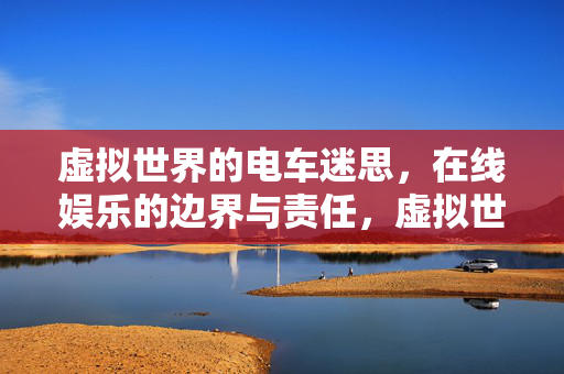 虚拟世界的电车迷思,在线娱乐的边界与责任,虚拟世界的电车迷思,在线娱乐的边界与责任 虚拟世界的电车迷思,在线娱乐的边界与责任,虚拟世界的电车迷思,在线娱乐的边界与责任