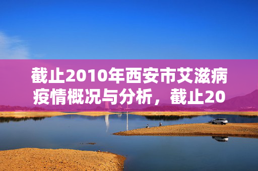 截止2010年西安市艾滋病疫情概况与分析,截止2010年西安市艾滋病疫情概况与分析 截止2010年西安市艾滋病疫情概况与分析,截止2010年西安市艾滋病疫情概况与分析
