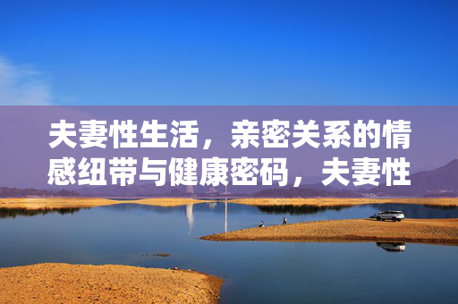 夫妻性生活，亲密关系的情感纽带与健康密码，夫妻性生活，亲密关系的情感纽带与健康密码