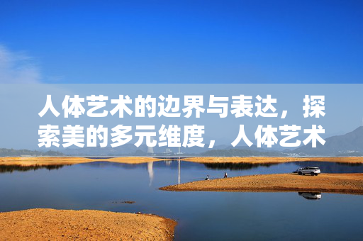 人体艺术的边界与表达,探索美的多元维度,人体艺术的边界与多元美之维 人体艺术的边界与表达,探索美的多元维度,人体艺术的边界与多元美之维