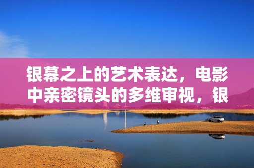 银幕之上的艺术表达，电影中亲密镜头的多维审视，银幕艺术，电影亲密镜头的多维审视