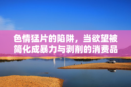 色情猛片的陷阱，当欲望被简化成暴力与剥削的消费品，色情猛片的陷阱，欲望沦为暴力剥削的消费品
