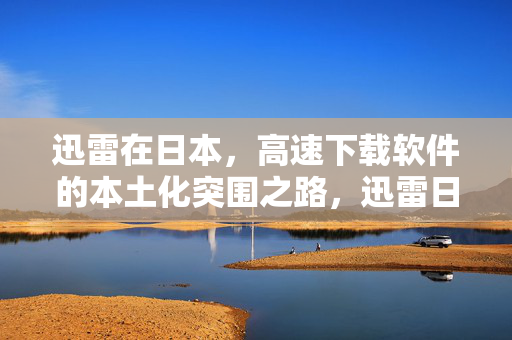 迅雷在日本,高速下载软件的本土化突围之路,迅雷日本高速下载软件本土化突围之路 迅雷在日本,高速下载软件的本土化突围之路,迅雷日本高速下载软件本土化突围之路