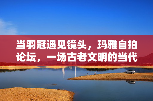 当羽冠遇见镜头,玛雅自拍论坛,一场古老文明的当代表情包实验,羽冠与镜头,玛雅文明的当代表情包实验 当羽冠遇见镜头,玛雅自拍论坛,一场古老文明的当代表情包实验,羽冠与镜头,玛雅文明的当代表情包实验