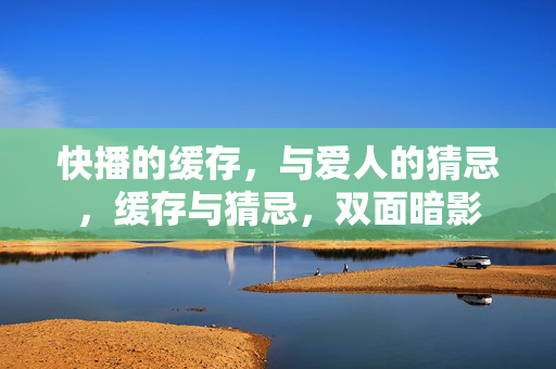 快播的缓存,与爱人的猜忌,缓存与猜忌,双面暗影 快播的缓存,与爱人的猜忌,缓存与猜忌,双面暗影