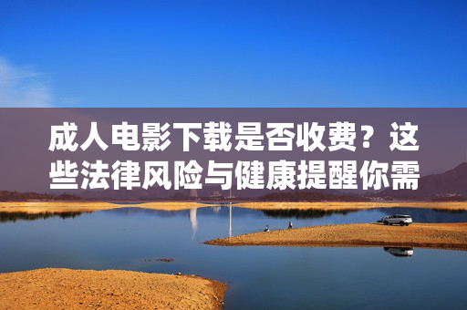 成人电影下载是否收费?这些法律风险与健康提醒你需要了解,成人电影下载,收费、法律风险与健康提醒 成人电影下载是否收费?这些法律风险与健康提醒你需要了解,成人电影下载,收费、法律风险与健康提醒