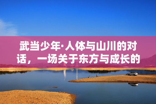 武当少年·人体与山川的对话,一场关于东方与成长的诗性表达,武当少年,人体与山川的东方成长诗 武当少年·人体与山川的对话,一场关于东方与成长的诗性表达,武当少年,人体与山川的东方成长诗