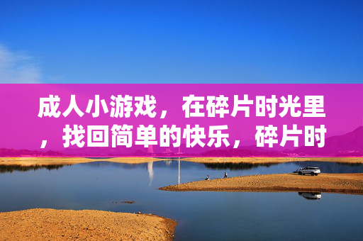 成人小游戏,在碎片时光里,找回简单的快乐,碎片时光,成人小游戏拾简单快乐 成人小游戏,在碎片时光里,找回简单的快乐,碎片时光,成人小游戏拾简单快乐