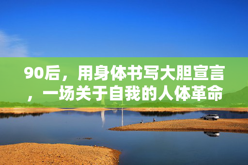90后,用身体书写大胆宣言,一场关于自我的人体革命,90后身体宣言,一场自我革命 90后,用身体书写大胆宣言,一场关于自我的人体革命,90后身体宣言,一场自我革命