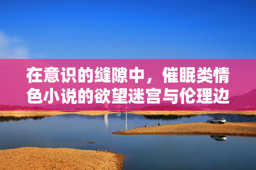 在意识的缝隙中,催眠类情色小说的欲望迷宫与伦理边界,催眠情色小说,意识缝隙的欲望迷宫与伦理边界 在意识的缝隙中,催眠类情色小说的欲望迷宫与伦理边界,催眠情色小说,意识缝隙的欲望迷宫与伦理边界