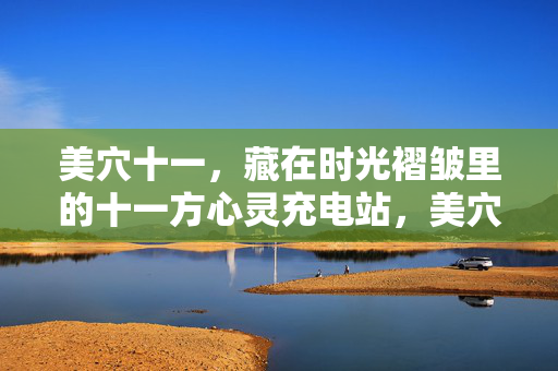 美穴十一,藏在时光褶皱里的十一方心灵充电站,美穴十一,藏在时光褶皱里的十一方心灵充电站 美穴十一,藏在时光褶皱里的十一方心灵充电站,美穴十一,藏在时光褶皱里的十一方心灵充电站