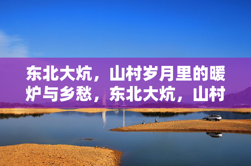 东北大炕,山村岁月里的暖炉与乡愁,东北大炕,山村岁月的暖炉与乡愁 东北大炕,山村岁月里的暖炉与乡愁,东北大炕,山村岁月的暖炉与乡愁