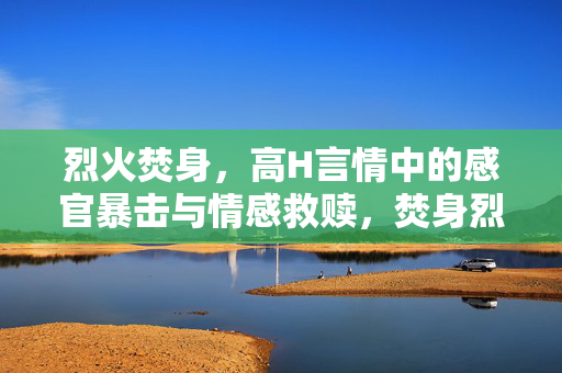 烈火焚身,高H言情中的感官暴击与情感救赎,焚身烈火,感官暴击与情劫救赎 烈火焚身,高H言情中的感官暴击与情感救赎,焚身烈火,感官暴击与情劫救赎