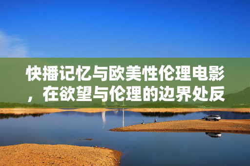 快播记忆与欧美性伦理电影,在欲望与伦理的边界处反思,欲望与伦理的边界,快播记忆与欧美性伦理电影的反思 快播记忆与欧美性伦理电影,在欲望与伦理的边界处反思,欲望与伦理的边界,快播记忆与欧美性伦理电影的反思
