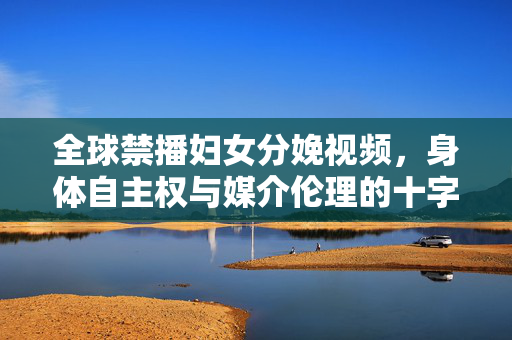 全球禁播妇女分娩视频,身体自主权与媒介伦理的十字路口 全球禁播妇女分娩视频,身体自主权与媒介伦理的十字路口