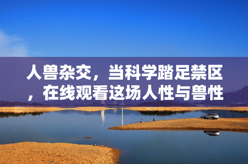 人兽杂交，当科学踏足禁区，在线观看这场人性与兽性的边界之战，人兽杂交，禁区边界的人性与兽性之战