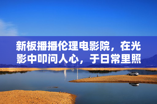 新板播播伦理电影院,在光影中叩问人心,于日常里照见伦理,新板播播伦理电影院,光影叩问人心,日常照见伦理 新板播播伦理电影院,在光影中叩问人心,于日常里照见伦理,新板播播伦理电影院,光影叩问人心,日常照见伦理