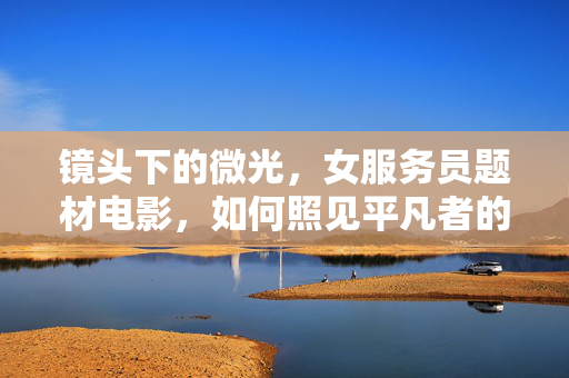 镜头下的微光,女服务员题材电影,如何照见平凡者的灵魂?镜头微光,平凡女服务员的灵魂显影 镜头下的微光,女服务员题材电影,如何照见平凡者的灵魂?镜头微光,平凡女服务员的灵魂显影