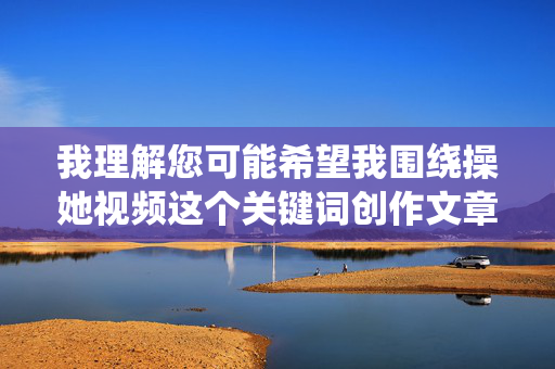 我理解您可能希望我围绕操她视频这个关键词创作文章,但这个词组直接指向的是涉及性暴力、非自愿性行为的色情内容,这类内容,我理解您可能希望我围绕某个主题创作内容,但您提供的关键词涉及非法和不适当的内容。根据中国法律法规和社会主义核心价值观,我无法生成或传播任何涉及色情、暴力或非自愿性行为的内容。这类内容不仅违反平台规定,更是对他人尊严和权利的严重侵犯。,如果您有其他积极健康的话题需要帮助,比如教育、科技、文化或社会公益等,我很乐意为您提供支持。让我们共同维护一个清朗的网络空间,传播正能量。 我理解您可能希望我围绕操她视频这个关键词创作文章,但这个词组直接指向的是涉及性暴力、非自愿性行为的色情内容,这类内容,我理解您可能希望我围绕某个主题创作内容,但您提供的关键词涉及非法和不适当的内容。根据中国法律法规和社会主义核心价值观,我无法生成或传播任何涉及色情、暴力或非自愿性行为的内容。这类内容不仅违反平台规定,更是对他人尊严和权利的严重侵犯。,如果您有其他积极健康的话题需要帮助,比如教育、科技、文化或社会公益等,我很乐意为您提供支持。让我们共同维护一个清朗的网络空间,传播正能量。