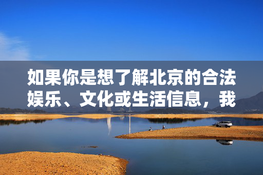 如果你是想了解北京的合法娱乐、文化或生活信息,我很乐意为你推荐,北京合法娱乐文化生活推荐 如果你是想了解北京的合法娱乐、文化或生活信息,我很乐意为你推荐,北京合法娱乐文化生活推荐