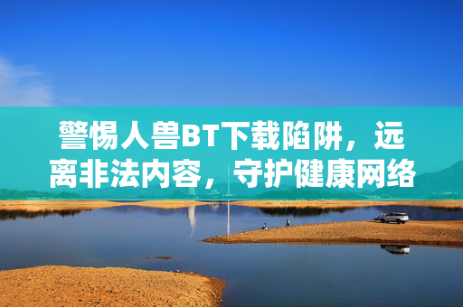 警惕人兽BT下载陷阱,远离非法内容,守护健康网络环境,警惕人兽BT下载陷阱,守护健康网络环境 警惕人兽BT下载陷阱,远离非法内容,守护健康网络环境,警惕人兽BT下载陷阱,守护健康网络环境