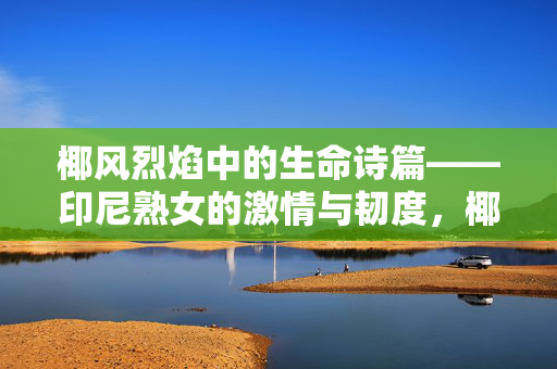 椰风烈焰中的生命诗篇——印尼熟女的激情与韧度,椰风烈焰中的印尼熟女,生命诗篇与激情韧度 椰风烈焰中的生命诗篇——印尼熟女的激情与韧度,椰风烈焰中的印尼熟女,生命诗篇与激情韧度