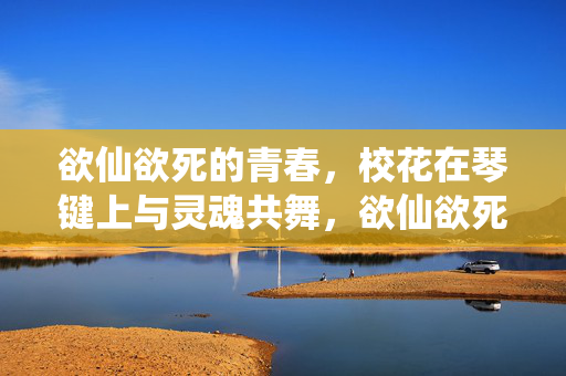 欲仙欲死的青春,校花在琴键上与灵魂共舞,欲仙欲死的青春,校花琴键上的灵魂共舞 欲仙欲死的青春,校花在琴键上与灵魂共舞,欲仙欲死的青春,校花琴键上的灵魂共舞