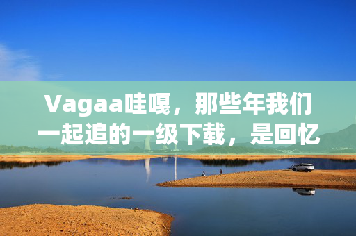 Vagaa哇嘎,那些年我们一起追的一级下载,是回忆也是警示,Vagaa哇嘎,那些年的一级下载,回忆与警示 Vagaa哇嘎,那些年我们一起追的一级下载,是回忆也是警示,Vagaa哇嘎,那些年的一级下载,回忆与警示