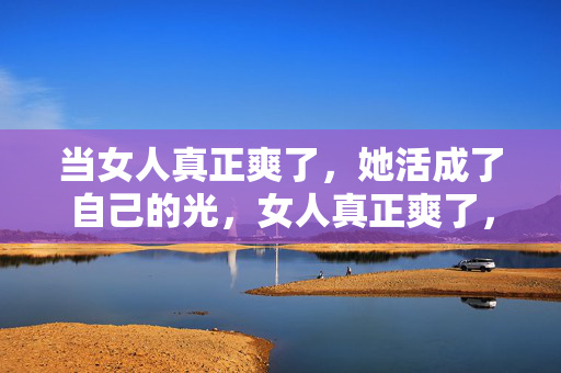 当女人真正爽了,她活成了自己的光,女人真正爽了,活成自己的光 当女人真正爽了,她活成了自己的光,女人真正爽了,活成自己的光