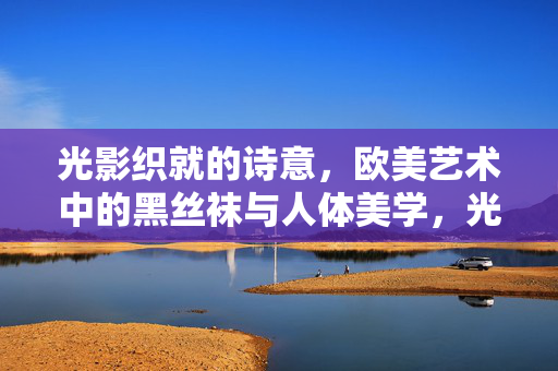 光影织就的诗意,欧美艺术中的黑丝袜与人体美学,光影织诗,欧美艺术中黑丝袜的人体美学 光影织就的诗意,欧美艺术中的黑丝袜与人体美学,光影织诗,欧美艺术中黑丝袜的人体美学