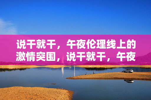 说干就干,午夜伦理线上的激情突围,说干就干,午夜伦理线激情突围 说干就干,午夜伦理线上的激情突围,说干就干,午夜伦理线激情突围