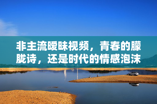 非主流暧昧视频,青春的朦胧诗,还是时代的情感泡沫?非主流暧昧视频,青春朦胧诗还是时代情感泡沫? 非主流暧昧视频,青春的朦胧诗,还是时代的情感泡沫?非主流暧昧视频,青春朦胧诗还是时代情感泡沫?