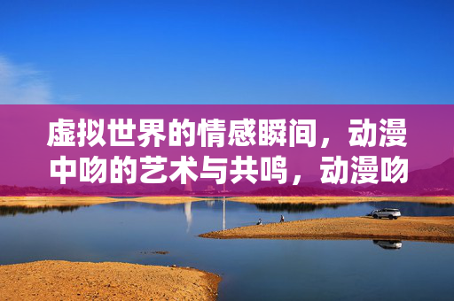虚拟世界的情感瞬间,动漫中吻的艺术与共鸣,动漫吻戏,虚拟情感的艺术共鸣 虚拟世界的情感瞬间,动漫中吻的艺术与共鸣,动漫吻戏,虚拟情感的艺术共鸣