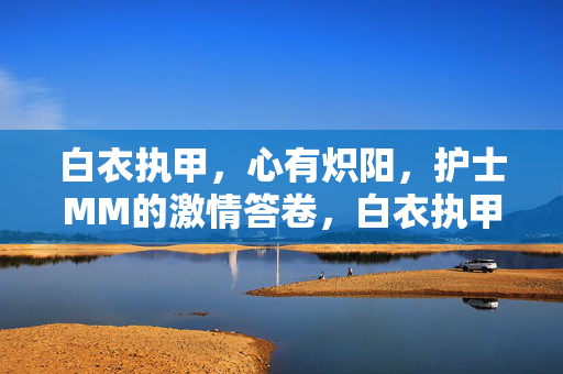 白衣执甲,心有炽阳,护士MM的激情答卷,白衣执甲心有炽阳,护士激情答卷 白衣执甲,心有炽阳,护士MM的激情答卷,白衣执甲心有炽阳,护士激情答卷