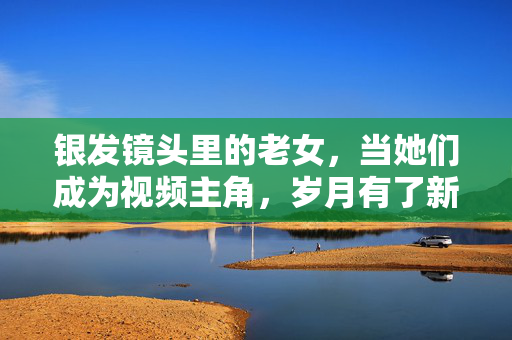银发镜头里的老女,当她们成为视频主角,岁月有了新注脚,银发镜头,老女岁月新注脚 银发镜头里的老女,当她们成为视频主角,岁月有了新注脚,银发镜头,老女岁月新注脚