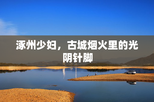涿州少妇,古城烟火里的光阴针脚 涿州少妇,古城烟火里的光阴针脚