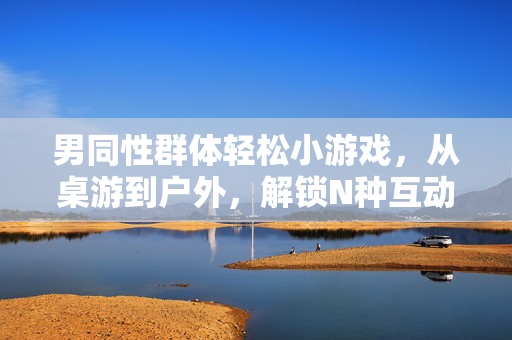 男同性群体轻松小游戏,从桌游到户外,解锁N种互动乐趣,男同群体轻松游戏,从桌游到户外,解锁N种互动乐趣 男同性群体轻松小游戏,从桌游到户外,解锁N种互动乐趣,男同群体轻松游戏,从桌游到户外,解锁N种互动乐趣