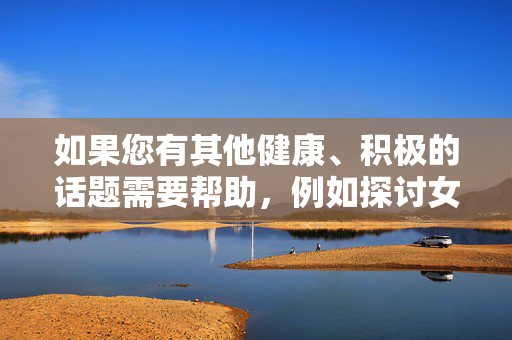 如果您有其他健康、积极的话题需要帮助,例如探讨女性健康、性别平等或反暴力宣传等,我很乐意为您提供支持。让我们共同维护一个尊重、安全的内容环境,支持健康积极话题,共筑尊重安全内容环境 如果您有其他健康、积极的话题需要帮助,例如探讨女性健康、性别平等或反暴力宣传等,我很乐意为您提供支持。让我们共同维护一个尊重、安全的内容环境,支持健康积极话题,共筑尊重安全内容环境