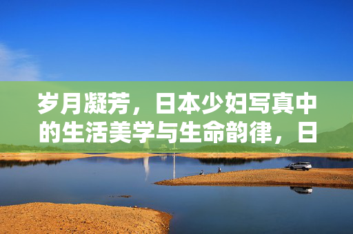岁月凝芳,日本少妇写真中的生活美学与生命韵律,日本少妇写真,岁月凝芳中的生活美学与生命韵律 岁月凝芳,日本少妇写真中的生活美学与生命韵律,日本少妇写真,岁月凝芳中的生活美学与生命韵律