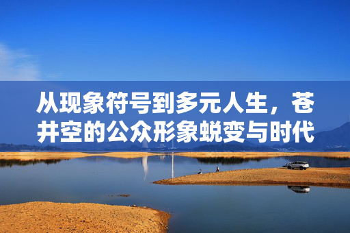从现象符号到多元人生,苍井空的公众形象蜕变与时代印记,现象符号到多元人生,苍井空公众形象的蜕变与时代印记 从现象符号到多元人生,苍井空的公众形象蜕变与时代印记,现象符号到多元人生,苍井空公众形象的蜕变与时代印记