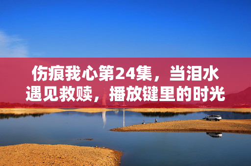 伤痕我心第24集,当泪水遇见救赎,播放键里的时光回响,伤痕我心第24集,泪水与救赎的时光回响 伤痕我心第24集,当泪水遇见救赎,播放键里的时光回响,伤痕我心第24集,泪水与救赎的时光回响