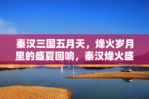 秦汉三国五月天,烽火岁月里的盛夏回响,秦汉烽火盛夏回响 秦汉三国五月天,烽火岁月里的盛夏回响,秦汉烽火盛夏回响